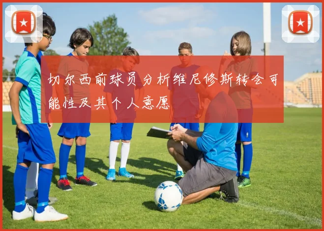 切尔西前球员分析维尼修斯转会可能性及其个人意愿