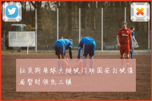 拉莫斯角球头槌破门助国安打破僵局暂时领先三镇