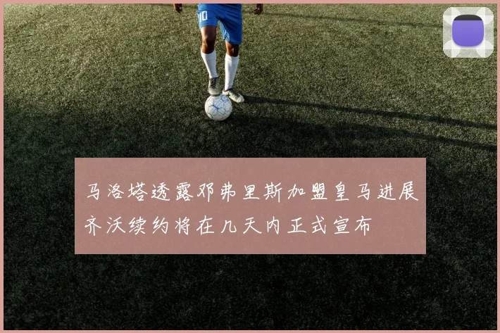 马洛塔透露邓弗里斯加盟皇马进展齐沃续约将在几天内正式宣布