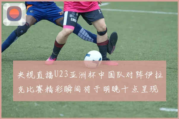 央视直播U23亚洲杯中国队对阵伊拉克比赛精彩瞬间将于明晚十点呈现