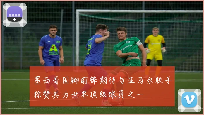 墨西哥国脚前锋期待与亚马尔联手称赞其为世界顶级球员之一