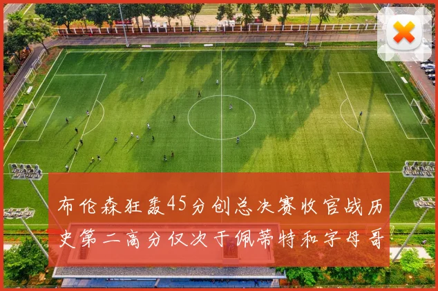 布伦森狂轰45分创总决赛收官战历史第二高分仅次于佩蒂特和字母哥