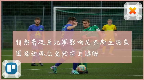 特朗普观看比赛影响尼克斯主场氛围场边观众竟然在打瞌睡