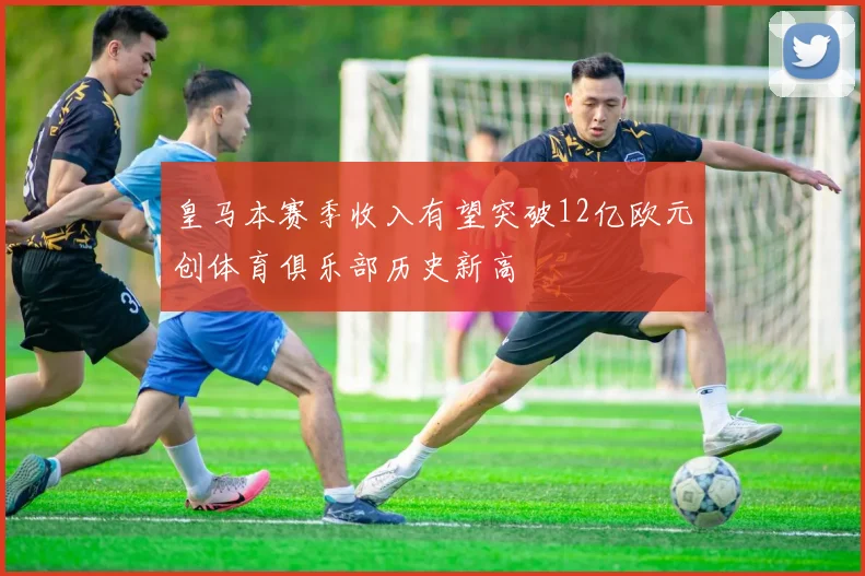 皇马本赛季收入有望突破12亿欧元创体育俱乐部历史新高