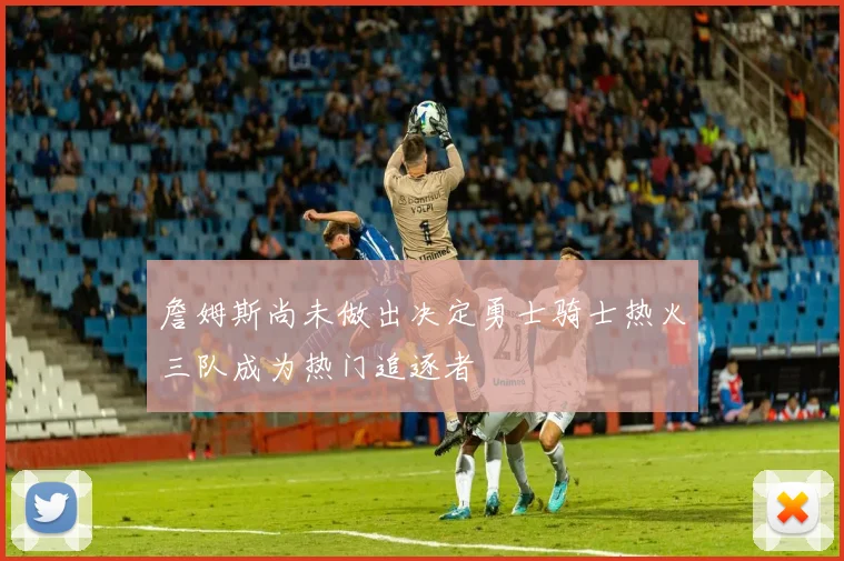 詹姆斯尚未做出决定勇士骑士热火三队成为热门追逐者