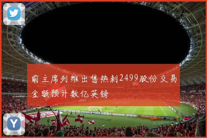 前主席列维出售热刺2499股份交易金额预计数亿英镑