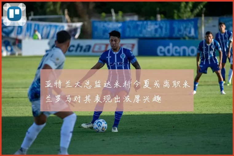 亚特兰大总监达米科今夏或离职米兰罗马对其表现出浓厚兴趣