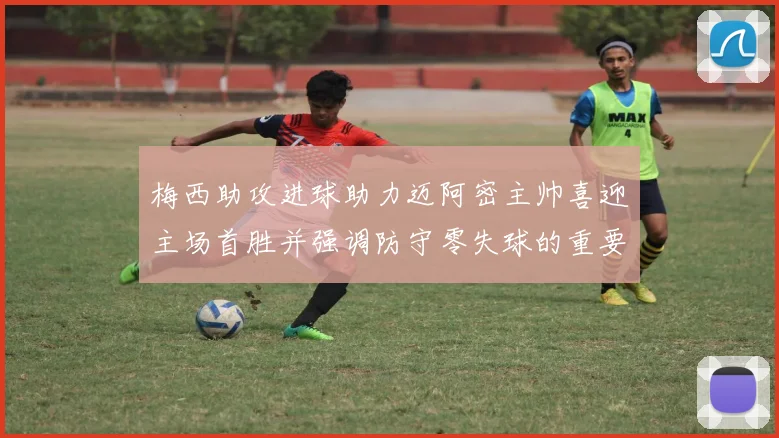 梅西助攻进球助力迈阿密主帅喜迎主场首胜并强调防守零失球的重要性