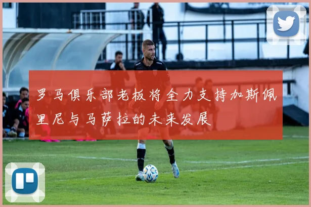 罗马俱乐部老板将全力支持加斯佩里尼与马萨拉的未来发展
