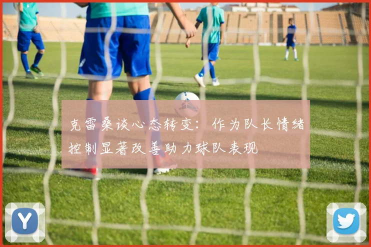 克雷桑谈心态转变：作为队长情绪控制显著改善助力球队表现