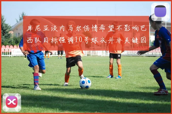 库尼亚谈内马尔伤情希望不影响巴西队目标强调10号球衣并非关键因素
