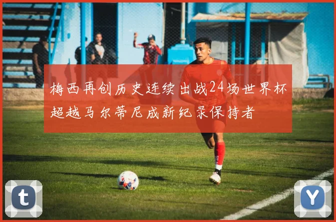 梅西再创历史连续出战24场世界杯超越马尔蒂尼成新纪录保持者
