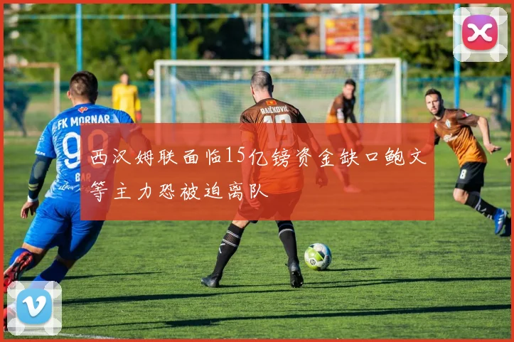 西汉姆联面临15亿镑资金缺口鲍文等主力恐被迫离队