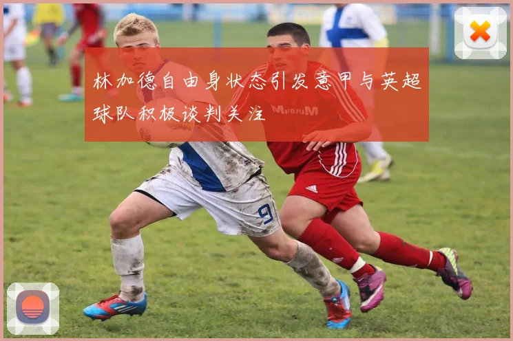 林加德自由身状态引发意甲与英超球队积极谈判关注