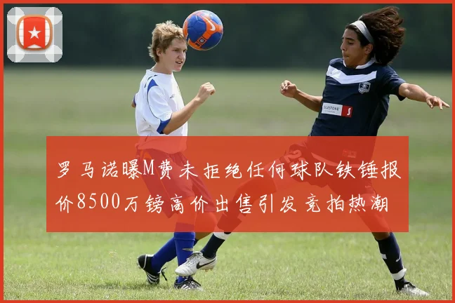 罗马诺曝M费未拒绝任何球队铁锤报价8500万镑高价出售引发竞拍热潮