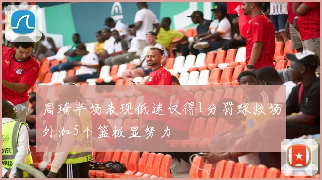 周琦半场表现低迷仅得1分罚球救场外加5个篮板显努力