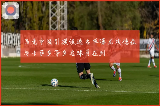 马竞中场引援候选名单曝光埃德森与卡萨多等多名球员在列